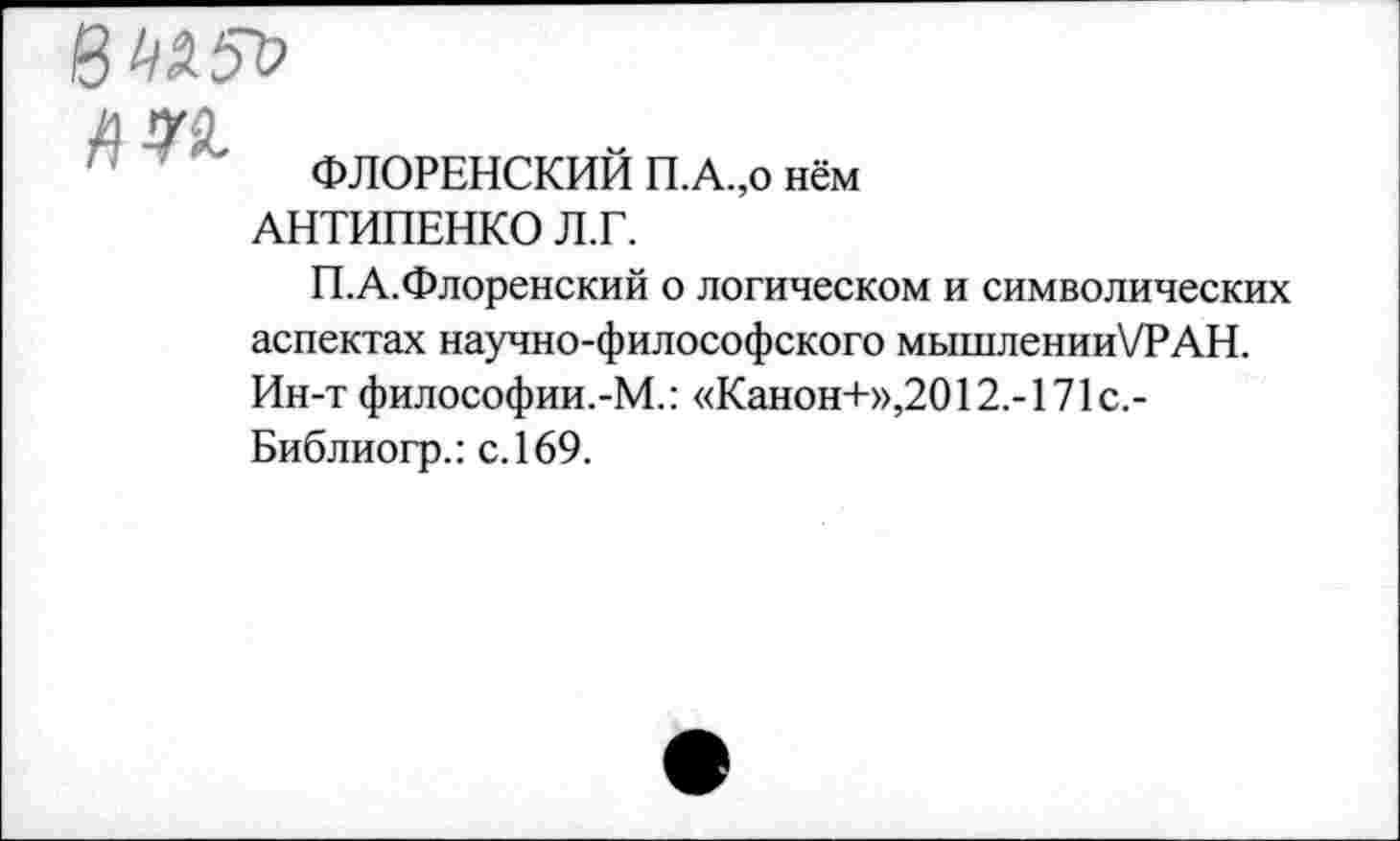 ﻿8« 5“»

ФЛОРЕНСКИЙ П.А.,0 нём АНТИПЕНКО Л.Г.
П.А.Флоренский о логическом и символических аспектах научно-философского мышленииТРАН. Ин-т философии.-М.: «Канон+»,2012.-171с.-Библиогр.: с. 169.